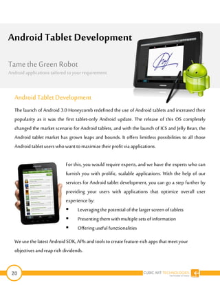 20
Android Tablet Development
The launch of Android 3.0 Honeycomb redefined the use of Android tablets and increased their
popularity as it was the first tablet-only Android update. The release of this OS completely
changed the market scenario for Android tablets, and with the launch of ICS and Jelly Bean, the
Android tablet market has grown leaps and bounds. It offers limitless possibilities to all those
Android tablet userswho want to maximize their profit via applications.
For this, you would require experts, and we have the experts who can
furnish you with prolific, scalable applications. With the help of our
services for Android tablet development, you can go a step further by
providing your users with applications that optimize overall user
experience by:
 Leveraging the potential of the larger screenof tablets
 Presenting them withmultiple sets of information
 Offering useful functionalities
Weusethe latest Android SDK, APIs and tools to create feature-rich appsthatmeet your
objectives and reap rich dividends.
Android Tablet Development
The Android mobile market is growing at an
unprecedented rate. This upsurge has
challengedthe conventions; as a result, the
demand for a professional android application
development companyis onthe rise. With the
increasingnumber of android devices in the
market and the global adoption, it is clearthat
no enterprises can ignore benefits of android
appdevelopment.
At IndiaNIC, we have skilled andexperienced
android developers. Theyare capable of
Tame the Green Robot
Android applications tailored to yourrequirement
 