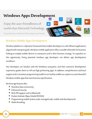 21
Windows Mobile Apps Development
Windows platform is a dynamic framework that enables developers to craft efficient applications
alignedwithenterprisegoals.Windowsmobileapplicationoffersawealthofbenefitsforbusiness
looking to employ mobile devices in enterprises and in their business strategy. To capitalize on
this opportunity, hiring potential windows app developers can deliver app development
excellence.
Our developers are familiar with the Windows ecosystem, and their extensive development
experience guides them to roll out high performing apps. In addition, comprehensive technical
support and a consistent programming model at our facility enable our experts to carve beautiful
Windowsmobile appsthat meet businessspecifications.
Weleverage features like:
 Seamless data connectivity
 Enhancedsecurity
 Rich API support such as Bluetooth
 Pocket Outlook Object Model (POOM)
 Programmingmodels (nativecode, managedcode, mobile web development)
 Multi-threading.
Windows Apps Development
Enjoy the user-friendliness of
world-classMicrosoft Technology.
Comprehensive solutions that respect yourbrand
 
