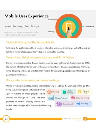 23
Mobile UX Design for The BestMobile UX
Following the guidelines and best practices of mobile user experience helps us build apps that
fulfillour clients’ objectives and serve better in terms ofits usability.
Do not force. Delightthe users with best mobile UX Design
Internet browsing on mobile devices has increased by leaps and bounds. Furthermore, by 2015,
the number ofmobileInternetusers will exceed the number of desktop Internet users. Therefore,
while designing website or apps for smart mobile devices, users perception and feelings are of
paramount importance.
Because the mobileusers are always on thego
Unlike browsing on desktop, mobile Internet browsing is faster as the users are on the go. This
beingsaid,thenavigationandaccessibilityof
apps or website on these gadgets should
convey the message in a jiffy. The best
practices in mobile usability ensure that
mobile users will get what they want without any
hassle.
Mobile User Experience
Your Dreams, Our Design
Make an ever lasting impression on the
end users through great mobile apps
 