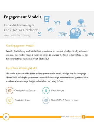 25
OurEngagement Models
Weofferflexiblehiringmodelstofacilitateprojectsthatarecompletelybudgetfriendlyandresult-
oriented. Our models make it easier for clients to leverage the latest in technology for the
betterment of their business and fetch a better ROI.
Fixed Price Working Model
The model is best suited for SMBs and entrepreneurs who have fixed objectives for their project.
Thismodelisbefittingforprojectsthathavewell-definedscope.Weenterintoanagreementwith
the client wherethe scope, budget and deadlinesare clearly defined.
Engagement Models
Cubic Art Technologies
Consultants & Developers
in Web and MobileTechnology
 