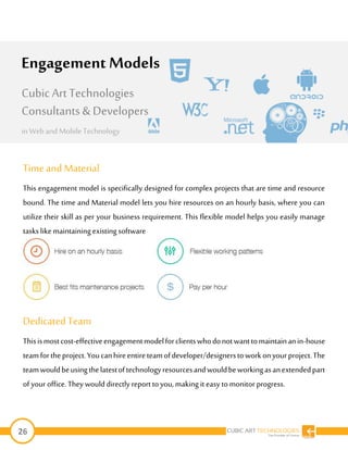 26
Time and Material
This engagement model is specifically designed for complex projects that are time and resource
bound. The time and Material model lets you hire resources on an hourly basis, where you can
utilize their skill as per your business requirement. This flexible model helps you easily manage
tasks likemaintainingexisting software
DedicatedTeam
Thisismostcost-effectiveengagementmodelforclientswhodonotwanttomaintainanin-house
teamfortheproject.Youcanhireentireteamofdeveloper/designerstoworkonyourproject.The
teamwouldbeusingthelatestoftechnologyresourcesandwouldbeworkingasanextendedpart
of your office.They would directly report toyou,making it easy tomonitor progress.
Engagement Models
Cubic Art Technologies
Consultants & Developers
in Web and MobileTechnology
 