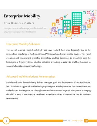 8
Enterprise MobilitySolutions
The uses of internet enabled mobile devices have reached their peak. Especially, due to the
tremendous popularity of Android, iOS and Windows based smart mobile devices. This rapid
evolution and employment of mobile technology, enabled businesses to break free from the
limitations of legacy systems. Mobility solutions are acting as catalysts, enabling business to
successfully make a movein technology.
Advanced mobile solutions for enterprises
Mobility solutions demand clearly definedstrategies, goals and development of robust solutions.
We take a holistic approach while developing enterprise mobility software. Our veritable end-to-
end solutions further guide you through the transformation and improvisation phase. Managing
this shift is easy as the software developed are tailor-made to accommodate specific business
requirements.
Enterprise Mobility
Your Business Matters
Navigate, access andmanageyour business from
anywhereusingourmobile solutions
 