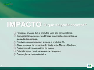 3º Etapa


+                                                                                +

         Patrocínio em blogs, sites, discussões, perfis de “consumidores alfa”




    Fortalecer a Marca CA, e produtos junto aos consumidores.
    Comunicar lançamentos, tendências, informações relevantes ao
    mercado detecnologia.
    Envolver o consumidorcom a marca e produtos CA.
    Ativar um canal de comunicação direta entre Marca x Usuários.
    Conhecer melhor os usuários da marca.
    Estabelecer um canal para envio de pesquisas.
    Construção de banco de dados.




+                                                                                +
 