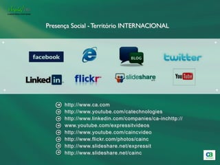 Presença Social - Território INTERNACIONAL

+                                                           +




+                                                           +


          http://www.ca.com
          http://www.youtube.com/catechnologies
          http://www.linkedin.com/companies/ca-inchttp://
          www.youtube.com/expressitvideos
          http://www.youtube.com/caincvideo
          http://www.flickr.com/photos/cainc
          http://www.slideshare.net/expressit
          http://www.slideshare.net/cainc
 