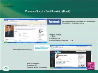 Presença Social - Perfil Usuário (Brasil)

+                                                                                                                      +
                                                                     http://www.facebook.com/pages/CA-Latinoamerica-
                                                                     CALATAM-/151114633664?ref=ts




                                                      Wagner Pontel
                                                      32 anos
                                                      Caxias do Sul
                                                      ConStat Serviços em Inf. LTDA
+                                                                                                                      +
+                                                                                                                      +

    http://twitter.com/arcserve_br




                         Marcos Siquiera
                         Brasilia – DF
                         Gerente de T.I. E Consulto
+                                                                                                                      +
 