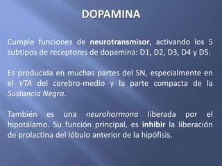 Cumple funciones de neurotransmisor, activando los 5
subtipos de receptores de dopamina: D1, D2, D3, D4 y D5.
Es producida en muchas partes del SN, especialmente en
el VTA del cerebro-medio y la parte compacta de la
Sustancia Negra.
También es una neurohormona liberada por el
hipotálamo. Su función principal, es inhibir la liberación
de prolactina del lóbulo anterior de la hipófisis.
DOPAMINA
 