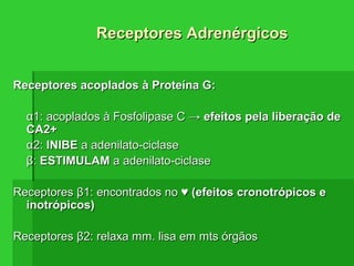 Receptores acoplados à Proteína G:Receptores acoplados à Proteína G:
αα1: acoplados à Fosfolipase C →1: acoplados à Fosfolipase C → efeitos pela liberação deefeitos pela liberação de
CA2+CA2+
αα2:2: INIBEINIBE a adenilato-ciclasea adenilato-ciclase
ββ:: ESTIMULAMESTIMULAM a adenilato-ciclasea adenilato-ciclase
ReceptoresReceptores ββ1: encontrados no ♥1: encontrados no ♥ (efeitos cronotrópicos e(efeitos cronotrópicos e
inotrópicos)inotrópicos)
ReceptoresReceptores ββ2: relaxa mm. lisa em mts órgãos2: relaxa mm. lisa em mts órgãos
Receptores AdrenérgicosReceptores Adrenérgicos
 