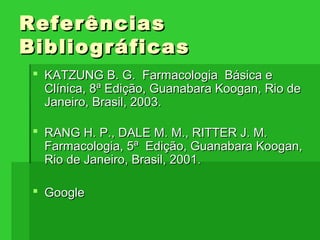  KATZUNG B. G. Farmacologia Básica eKATZUNG B. G. Farmacologia Básica e
Clínica, 8Clínica, 8ªª Edição, Guanabara Koogan, Rio deEdição, Guanabara Koogan, Rio de
Janeiro, Brasil, 2003.Janeiro, Brasil, 2003.
 RANG H. P., DALE M. M., RITTER J. M.RANG H. P., DALE M. M., RITTER J. M.
Farmacologia, 5Farmacologia, 5ªª Edição, Guanabara Koogan,Edição, Guanabara Koogan,
Rio de Janeiro, Brasil, 2001.Rio de Janeiro, Brasil, 2001.
 GoogleGoogle
ReferênciasReferências
BibliográficasBibliográficas
 