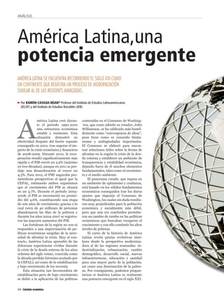 ANÁLISIS




América Latina,una
potencia emergente
AMÉRICA LATINA SE ENCUENTRA RECORRIENDO EL SIGLO XXI COMO
UN CONTINENTE QUE REGISTRA UN PROCESO DE MODERNIZACIÓN
SIMILAR AL DE LAS REGIONES AVANZADAS.

  Por RAMÓN CASILDA BÉJAR* Profesor del Instituto de Estudios Latinoamericanos
  (IELAT) y del Instituto de Estudios Bursátiles (IEB)




A
               mérica Latina creó duran-      contenidas en el Consenso de Washing-
               te el período 1990-2010         ton, que como admite su creador, John
               una estructura económica       Williamson, se ha cali cado más humil-
               estable y resistente. Esta     demente como “convergencia de ideas”,
               situación demostró su          pues tiene como es conocido limita-
efectividad después del fuerte repunte        ciones y ambigüedades importantes.
conseguido en 2010, tras superar el im-       El Consenso se elaboró para encon-
pacto de la crisis económica y nanciera       trar soluciones útiles sobre la forma de
de 2008-2009. Durante 2010, la recu-          afrontar en la región la crisis de la deu-
peración resultó signi cativamente más        da externa y establecer un ambiente de
rápida y el PIB creció un 5,9% (máximo        transparencia y estabilidad económica,
en tres décadas), aunque en 2011 se pro-      dejando fuera de él muchos elementos
dujo una desaceleración al crecer un          fundamentales, tales como el crecimien-
4,3%. Para 2012, el FMI auguraba pro-         to y el medio ambiente.
metedoras perspectivas al igual que la            El panorama creado, que reposa en
CEPAL, estimando ambos organismos             un ambiente de optimismo y con anza,
que el crecimiento del PIB se situará         está basado en los sólidos fundamentos
en un 3,7%. Durante el período 2003-          económicos conseguidos tras los duros
2008, el PIB se incrementó un prome-          ajustes que imponía el Consenso de
dio del 4,6%, constituyendo una etapa         Washington, los cuales sin duda resulta-
de seis años de crecimiento, gracias a lo     ron muy perjudiciales para la población
cual cerca de 40 millones de personas         económica y socialmente más débil,
abandonaron las las de la pobreza y           pero que una vez concluidos permitie-
durante los años 2004-2007 se registra-       ron un cambio de rumbo en las políticas
ron las mayores aumentos del PIB.             económicas que buscaban recuperar el
     Las fortalezas de la región no son ni    crecimiento y con ello combatir los altos
responden a una improvisación de po-          niveles de pobreza.
líticas económicas surgidas de la nece-           El curso de la historia de América
sidad de afrontar la crisis. Muy al con-      Latina revela pautas evolutivas simi-
trario, América Latina aprendió de las        lares desde la perspectiva moderniza-
dolorosas experiencias vividas durante        dora al de las regiones avanzadas: in-
la crisis de la deuda externa de los años     dustrialización, urbanización, cambio
ochenta del siglo veinte, conocida como       demográ co, desarrollo social, nuevas
la década perdida (término acuñado por        infraestructuras, educación y sanidad
la CEPAL), así como de la estabilización      para una mayor parte de la población,
y bajo crecimiento de los noventa.            así como una disminución de la pobre-
     Esta situación tan favorecedora de       za. Por consiguiente, podemos pregun-
estabilización pero de bajo crecimiento       tarnos si América Latina es realmente
se debió a la aplicación de las políticas     una potencia emergente en el siglo XXI.


54
 