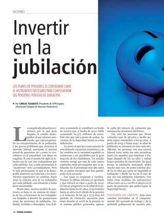 SECTORES




Invertir
en la
jubilación
LOS PLANES DE PENSIONES SE CONFIGURAN COMO
EL INSTRUMENTO NECESARIO PARA COMPLEMENTAR
LAS PENSIONES PÚBLICAS DE JUBILACIÓN.

     Por CARLOS TUSQUETS Presidente de EFPA España
     (Asociación Europea de Asesores Financieros)




L
              a complicada situación eco-     nero acumulado se constituyó un fondo        la caída del número de cotizantes que
              nómica por la que pasa          de reserva que, a nales de 2010, había       amenaza las pensiones del futuro.
              España, el cambio demo-         acumulado 64.375 millones de euros.              Tan solo las personas que lleven
              grá co al que estamos asis-     Este año que está a punto de acabar, las     cotizados más de 38 años y medio po-
              tiendo, que está propician-     cuentas de la Seguridad Social ya serán      drán seguir retirándose a los 65 años. A
do un envejecimiento de la población,         de citarias.                                 partir de 2013, y hasta 2027, la edad de
y los graves problemas que atraviesa el           Lo cierto es que las consecuencias de    jubilación se retrasará un mes cada año.
mercado laboral, amenazan el sistema          esta delicada coyuntura económica y de       Además, las personas con una carrera
actual de pensiones tal y como lo con-        los cambios en la sociedad española ya       laboral corta serán las más perjudicas
cebimos en la actualidad. Los datos no        comienzan a ser percibidos por la gran       junto con aquellos que empiecen a tra-
engañan. Si con el cambio de siglo la re-     mayoría de los ciudadanos. Un estudio        bajar después de los 30 años o sufran
lación era de casi tres trabajadores por      reciente recoge que tres de cada cuatro      largos períodos de inactividad. De igual
cada jubilado, hoy a cada pensionista lo      españoles están preocupados por su ju-       forma, la jubilación anticipada saldrá
“mantienen” solo 1,9 trabajadores. Pero       bilación. Es el porcentaje más alto entre    mucho más cara. Se podrá solicitar des-
lo más preocupante es que si la demo-         los 12 países europeos que han partici-      de los 61 años por causa no imputable al
grafía mantiene su evolución y los movi-      pado en la encuesta.                         trabajador y desde los 63 en el caso de
mientos migratorios no cambian, hacia             Las cosas ya empiezan a cambiar.         que sea una jubilación voluntaria. Con
2050 la relación será de un trabajador        Veamos la última reforma ya aprobada         todas estas medidas, las estimaciones
por cada jubilado, una situación a todas      y que entrará en vigor a partir de 2013:     cifran entre un 4 y un 8% el ahorro en el
luces insostenible.                           el retraso progresivo en la edad de la ju-   gasto de pensiones que podrá lograr la
    Desde 1963, nuestro modelo de pen-        bilación hasta los 67 años, el incremento    Seguridad Social.
siones se basa en un sistema de repar-        hasta 25 años en el cálculo de la pensión
to de las cotizaciones de los trabajado-      y el aumento de los 35 a 37,5 años del       PLANTEARSE UN OBJETIVO. Ante estos
res dirigidas a atender las prestaciones      período de cotización necesario para         cambios inevitables en el comporta-
como las pensiones de jubilación, viu-        tener derecho al 100% de la pensión en       miento del mercado de trabajo y de la
dedad, invalidez o desempleo. Con el di-      el sistema público pretenden aplacar         pirámide poblacional de nuestro país,


40
 