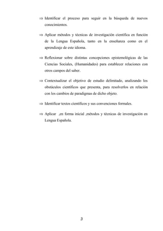⇒ Identificar el proceso para seguir en la búsqueda de nuevos
   conocimientos.

⇒ Aplicar métodos y técnicas de investigación científica en función
   de la Lengua Española, tanto en la enseñanza como en el
   aprendizaje de este idioma.

⇒ Reflexionar sobre distintas concepciones epistemológicas de las
   Ciencias Sociales, (Humanidades) para establecer relaciones con
   otros campos del saber.

⇒ Contextualizar el objetivo de estudio delimitado, analizando los
   obstáculos científicos que presenta, para resolverlos en relación
   con los cambios de paradigmas de dicho objeto.

⇒ Identificar textos científicos y sus convenciones formales.

⇒ Aplicar ,en forma inicial ,métodos y técnicas de investigación en
   Lengua Española.




                          3
 