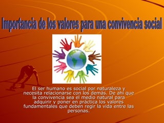 El ser humano es social por naturaleza y necesita relacionarse con los demás. De ahí que la convivencia sea el medio natural para adquirir y poner en práctica los valores fundamentales que deben regir la vida entre las personas. Importancia de los valores para una convivencia social 