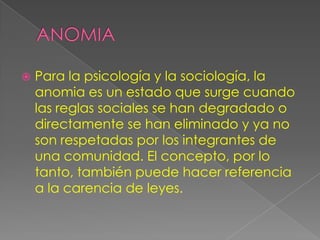    Para la psicología y la sociología, la
    anomia es un estado que surge cuando
    las reglas sociales se han degradado o
    directamente se han eliminado y ya no
    son respetadas por los integrantes de
    una comunidad. El concepto, por lo
    tanto, también puede hacer referencia
    a la carencia de leyes.
 