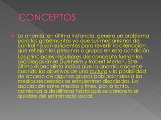   La anomia, en última instancia, genera un problema
    para los gobernantes ya que sus mecanismos de
    control no son suficientes para revertir la alienación
    que reflejan las personas o grupos en esta condición.
    Los principales impulsores del concepto fueron los
    sociólogos Emile Durkheim y Robert Merton. Este
    último especialista indica que la anomia aparece
    cuando los objetivos de una cultura y la posibilidad
    de acceso de algunos grupos poblacionales a los
    medios necesarios se encuentran disociados. La
    asociación entre medios y fines, por lo tanto,
    comienza a debilitarse hasta que se concreta el
    quiebre del entramado social.
 