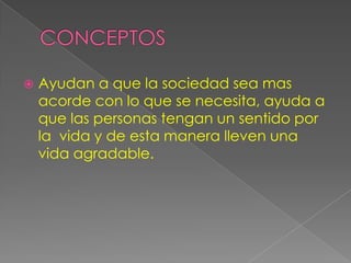   Ayudan a que la sociedad sea mas
    acorde con lo que se necesita, ayuda a
    que las personas tengan un sentido por
    la vida y de esta manera lleven una
    vida agradable.
 