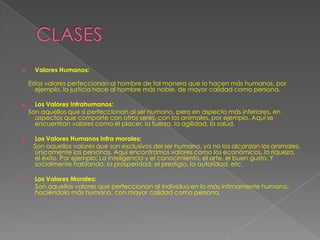      Valores Humanos:

    Estos valores perfeccionan al hombre de tal manera que lo hacen más humanos, por
      ejemplo, la justicia hace al hombre más noble, de mayor calidad como persona.

     Los Valores Infrahumanos:
    Son aquellos que si perfeccionan al ser humano, pero en aspecto más inferiores, en
      aspectos que comparte con otros seres, con los animales, por ejemplo. Aquí se
      encuentran valores como el placer, la fuerza, la agilidad, la salud.

    Los Valores Humanos Infra morales:
     Son aquellos valores que son exclusivos del ser humano, ya no los alcanzan los animales,
     únicamente las personas. Aquí encontramos valores como los económicos, la riqueza,
     el éxito. Por ejemplo; La inteligencia y el conocimiento, el arte, el buen gusto. Y
     socialmente hablando, la prosperidad, el prestigio, la autoridad, etc.

     Los Valores Morales:
      Son aquellos valores que perfeccionan al individuo en lo más íntimamente humano,
      haciéndolo más humano, con mayor calidad como persona.
 