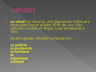    La virtud: La virtud es una disposición habitual y
    firme para hacer el bien: El fin de una vida
    virtuosa consiste en llegar a ser semejante a
    Dios.
    las principales virtudes humanas son:
    La justicia
    la prudencia
    la fortaleza
    fe
    esperanza
    caridad
 