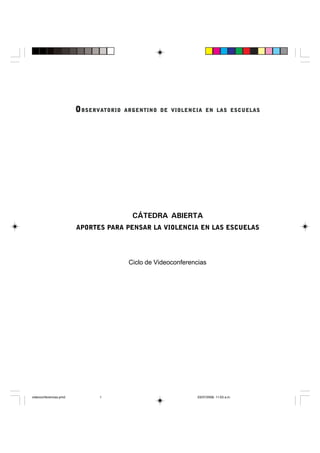 OOOOOBSERVABSERVABSERVABSERVABSERVATORIO ARGENTINO DE VIOLENCIA EN LAS ESCUELASTORIO ARGENTINO DE VIOLENCIA EN LAS ESCUELASTORIO ARGENTINO DE VIOLENCIA EN LAS ESCUELASTORIO ARGENTINO DE VIOLENCIA EN LAS ESCUELASTORIO ARGENTINO DE VIOLENCIA EN LAS ESCUELAS
CÁTEDRA ABIERTA
APORTES PARA PENSAR LA VIOLENCIA EN LAS ESCUELAS
Ciclo de Videoconferencias
videoconferencias.pmd 03/07/2008, 11:03 a.m.1
 