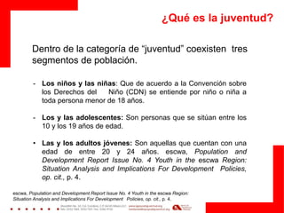 ¿Qué es la juventud?
Dentro de la categoría de “juventud” coexisten tres
segmentos de población.
- Los niños y las niñas: Que de acuerdo a la Convención sobre
los Derechos del Niño (CDN) se entiende por niño o niña a
toda persona menor de 18 años.
- Los y las adolescentes: Son personas que se sitúan entre los
10 y los 19 años de edad.
• Las y los adultos jóvenes: Son aquellas que cuentan con una
edad de entre 20 y 24 años. escwa, Population and
Development Report Issue No. 4 Youth in the escwa Region:
Situation Analysis and Implications For Development Policies,
op. cit., p. 4.
escwa, Population and Development Report Issue No. 4 Youth in the escwa Region:
Situation Analysis and Implications For Development Policies, op. cit., p. 4.
 