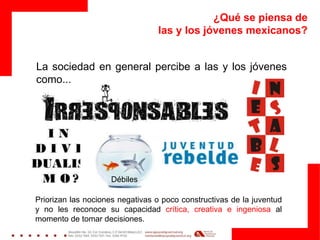 ¿Qué se piensa de
las y los jóvenes mexicanos?
La sociedad en general percibe a las y los jóvenes
como...
Débiles
Priorizan las nociones negativas o poco constructivas de la juventud
y no les reconoce su capacidad crítica, creativa e ingeniosa al
momento de tomar decisiones.
 