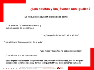 ¿Los adultos y los jóvenes son iguales?
Es frecuente escuchar expresiones como:
“Los jóvenes no tienen experiencia y
deben guiarse de los grandes”
“Los adolescentes no conocen de la vida”
“Los niños y las niñas no saben lo que dicen”
“Los jóvenes le deben todo a los adultos”
“Los adultos son los que mandan”
Estas expresiones colocan a la juventud en una posición de inferioridad, que les niega su
capacidad de tomar decisiones y de vivir con igualdad frente a sus derechos humanos.
 
