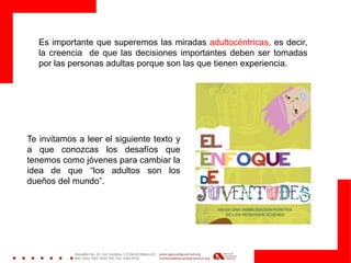 Es importante que superemos las miradas adultocéntricas, es decir,
la creencia de que las decisiones importantes deben ser tomadas
por las personas adultas porque son las que tienen experiencia.
Te invitamos a leer el siguiente texto y
a que conozcas los desafíos que
tenemos como jóvenes para cambiar la
idea de que “los adultos son los
dueños del mundo”.
 