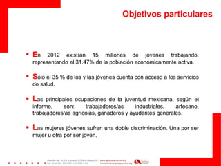Objetivos particulares
 En 2012 existían 15 millones de jóvenes trabajando,
representando el 31.47% de la población económicamente activa.
 Sólo el 35 % de los y las jóvenes cuenta con acceso a los servicios
de salud.
 Las principales ocupaciones de la juventud mexicana, según el
informe, son: trabajadores/as industriales, artesano,
trabajadores/as agrícolas, ganaderos y ayudantes generales.
 Las mujeres jóvenes sufren una doble discriminación. Una por ser
mujer u otra por ser joven.
 
