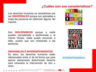 ¿Cuáles son sus características?
Los derechos humanos se caracterizan por
ser UNIVERSALES porque son aplicables a
todas las personas sin distinción alguna. No
importa..
Son INALIENABLES porque a nadie
pueden cancelársele o destituírsele y, al
mismo tiempo, nadie puede renunciar a
ellos, puesto que son inherentes a las
personas.
INDIVISIBLES E INTERDEPENDIENTES.
Es decir, los derechos humanos están
relacionados entre sí de tal forma que para
ejercer plenamente determinado derecho
será necesaria la intervención de otro u
otros.
 