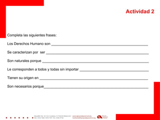 Actividad 2
Completa las siguientes frases:
Los Derechos Humano son _________________________________________________
Se caracterizan por ser ____________________________________________________
Son naturales porque ______________________________________________________
Le corresponden a todos y todas sin importar ___________________________________
Tienen su origen en _______________________________________________________
Son necesarios porque_____________________________________________________
 