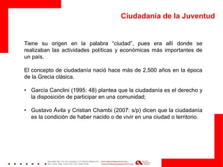 Ciudadanía de la Juventud
Tiene su origen en la palabra “ciudad”, pues era allí donde se
realizaban las actividades políticas y económicas más importantes de
un país.
El concepto de ciudadanía nació hace más de 2,500 años en la época
de la Grecia clásica.
• García Canclini (1995: 48) plantea que la ciudadanía es el derecho y
la disposición de participar en una comunidad;
• Gustavo Ávila y Cristian Chambi (2007: s/p) dicen que la ciudadanía
es la condición de haber nacido o de vivir en una ciudad o territorio.
 