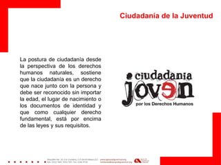 Ciudadanía de la Juventud
La postura de ciudadanía desde
la perspectiva de los derechos
humanos naturales, sostiene
que la ciudadanía es un derecho
que nace junto con la persona y
debe ser reconocido sin importar
la edad, el lugar de nacimiento o
los documentos de identidad y
que como cualquier derecho
fundamental, está por encima
de las leyes y sus requisitos.
 