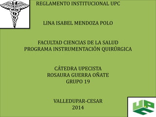 REGLAMENTO INSTITUCIONAL UPC 
LINA ISABEL MENDOZA POLO 
FACULTAD CIENCIAS DE LA SALUD 
PROGRAMA INSTRUMENTACIÓN QUIRÚRGICA 
CÁTEDRA UPECISTA 
ROSAURA GUERRA OÑATE 
GRUPO 19 
VALLEDUPAR-CESAR 
2014 
 