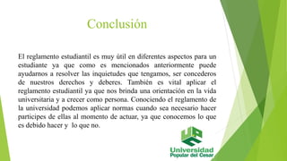 Conclusión 
El reglamento estudiantil es muy útil en diferentes aspectos para un 
estudiante ya que como es mencionados anteriormente puede 
ayudarnos a resolver las inquietudes que tengamos, ser concederos 
de nuestros derechos y deberes. También es vital aplicar el 
reglamento estudiantil ya que nos brinda una orientación en la vida 
universitaria y a crecer como persona. Conociendo el reglamento de 
la universidad podemos aplicar normas cuando sea necesario hacer 
participes de ellas al momento de actuar, ya que conocemos lo que 
es debido hacer y lo que no. 
