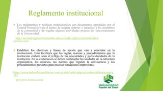 Reglamento institucional 
 Los reglamentos y políticas institucionales son documentos aprobados por el 
Comité Directivo, con el ánimo de asignar deberes y derechos a los miembros 
de la comunidad y de regular algunas actividades propias del funcionamiento 
de la Universidad. 
http://secretariageneral.uniandes.edu.co/index.php/es/normatividad-institucional 
 Establece los objetivos y líneas de acción que van a concretar en la 
institucional. Esto facilitara que las reglas, normas y procedimientos que la 
institución elabore sean el reflejo de las necesidades y particularidades de la 
institución. En su elaboración se deben contemplar las unidades de la estructura 
organizativa, los recursos, las normas que regulan la convivencia y los 
procedimientos previstos para resolver situaciones imprevistas. 
https://www.todosobremediacion.com.ar/sitio/index.php/articulos/coloboraciones/ 
155 
proyecto-institucional 
 