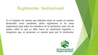 Reglamento Institucional 
Es el conjunto de normas que debemos tener en cuenta en nuestro 
desarrollar como estudiante, dicho reglamento es de suma 
importancia para todos los miembros de la institución, pues nos da 
pautas sobre lo que se debe hacer en situaciones regulares e 
irregulares que se presenten en nuestro paso por la institución. 
 