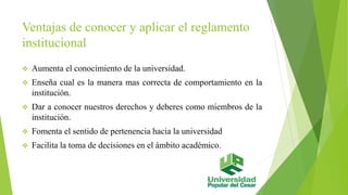Ventajas de conocer y aplicar el reglamento 
institucional 
 Aumenta el conocimiento de la universidad. 
 Enseña cual es la manera mas correcta de comportamiento en la 
institución. 
 Dar a conocer nuestros derechos y deberes como miembros de la 
institución. 
 Fomenta el sentido de pertenencia hacia la universidad 
 Facilita la toma de decisiones en el ámbito académico. 
 