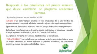 Respuesta a los estudiantes del primer semestre 
que desee cambiarse de programa académico 
(carrera). 
Según el reglamento institucional de la UPC. 
Articulo 6°las transferencias internas de los estudiantes de la universidad, no 
requieren nuevo examen de admisión y estarán sujetos a los siguientes requisitos: 
1presentación de solicitud motivada ante el Consejo de Facultad correspondiente. 
2afinalidad entre la carrera en la que ha estado matriculado el estudiante y aquella 
a la que aspira ser trasladado, a juicio del Consejo de Facultad. 
3Aceptacion por parte del Consejo Académico de la universidad. 
PARAGRAFO 1° los traslados de que trata este articulo no podrá solicitarse antes 
de haber terminado el primer semestre o periodo académico, se concederán 
siempre y cuando haya disponibilidad de cupos. 
 