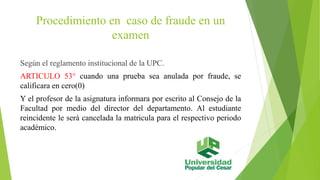 Procedimiento en caso de fraude en un 
examen 
Según el reglamento institucional de la UPC. 
ARTICULO 53° cuando una prueba sea anulada por fraude, se 
calificara en cero(0) 
Y el profesor de la asignatura informara por escrito al Consejo de la 
Facultad por medio del director del departamento. Al estudiante 
reincidente le será cancelada la matricula para el respectivo periodo 
académico. 
 