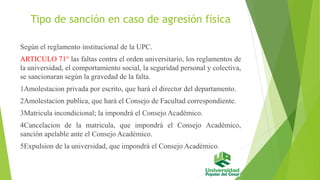 Tipo de sanción en caso de agresión física 
Según el reglamento institucional de la UPC. 
ARTICULO 71° las faltas contra el orden universitario, los reglamentos de 
la universidad, el comportamiento social, la seguridad personal y colectiva, 
se sancionaran según la gravedad de la falta. 
1Amolestacion privada por escrito, que hará el director del departamento. 
2Amolestacion publica, que hará el Consejo de Facultad correspondiente. 
3Matricula incondicional; la impondrá el Consejo Académico. 
4Cancelacion de la matricula, que impondrá el Consejo Académico, 
sanción apelable ante el Consejo Académico. 
5Expulsion de la universidad, que impondrá el Consejo Académico. 
 