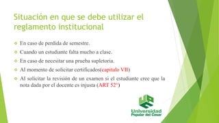 Situación en que se debe utilizar el 
reglamento institucional 
 En caso de perdida de semestre. 
 Cuando un estudiante falta mucho a clase. 
 En caso de necesitar una prueba supletoria. 
 Al momento de solicitar certificados(capitulo VІІ) 
 Al solicitar la revisión de un examen si el estudiante cree que la 
nota dada por el docente es injusta (ART 52°) 
 