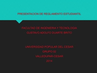 PRESENTACION DE REGLAMENTO ESTUDIANTIL 
FACULTAD DE INGENIERIA Y TECNOLOGIA 
GUSTAVO ADOLFO DUARTE BRITO 
UNIVERSIDAD POPULAR DEL CESAR 
GRUPO 02 
VALLEDUPAR-CESAR 
2014 
 