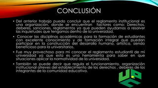 CONCLUSIÓN 
• Del anterior trabajo puedo concluir que el reglamento institucional es 
una organización, donde se encuentran factores como: Derechos, 
deberes, sanciones, reglamentos ya que pueden ayudarnos a resolver 
las inquietudes que tengamos dentro de la universidad. 
• Conocer las disciplinas académicas para la formación de estudiantes 
con excelente conocimiento y de formación integral que puedan 
participar en la construcción del desarrollo humano, artístico, siendo 
beneficioso para la universitarios. 
• Fue muy provechoso para mi conocer el reglamento estudiantil de mi 
universidad ya que esta es una herramienta para saber en que 
situaciones aplicar la normatividad de la universidad. 
• También se puede decir que regula el funcionamiento, organización 
institucional atreves del establecimiento de los derechos , deberes de los 
integrantes de la comunidad educativa. 
 