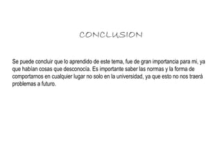 CONCLUSION 
Se puede concluir que lo aprendido de este tema, fue de gran importancia para mi, ya 
que habían cosas que desconocía. Es importante saber las normas y la forma de 
comportarnos en cualquier lugar no solo en la universidad, ya que esto no nos traerá 
problemas a futuro. 
