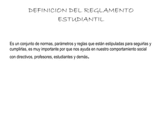 DEFINICION DEL REGLAMENTO 
ESTUDIANTIL 
Es un conjunto de normas, parámetros y reglas que están estipuladas para seguirlas y 
cumplirlas, es muy importante por que nos ayuda en nuestro comportamiento social 
con directivos, profesores, estudiantes y demás. 
 