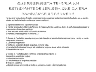 QUE RESPUESTA TENDRIA UN 
ESTUDIANTE DE 1ER SEM QUE QUIERA 
CAMBIARSE DE CARRERA 
Hay que tener en cuenta las afinidades existentes entre los programas, las transferencias interfacultades que no guarden 
relación con la afinidad serán resultas en el consejo académico. 
El aspirante debe llevar los siguiente requisitos: 
a) Tramitar la solicitud en el Centro de Admisión de Registro y Control Académico, dentro de las fechas establecidas por la 
Universidad en el calendario académico. 
b) Tener aprobado el ciclo básico o 30 créditos académicos. 
c) Promedio ponderado general no inferior a 3.2 
El Consejo de Facultad del respectivo programa hará el estudio de la solicitud de transferencia interna y tendrá en cuenta 
los siguientes parámetros: 
a. Contenido Programático 
b. Calificación aprobatoria de cada asignatura, no menor a 3.2. 
c. Intensidad de Créditos igual o mayor a la exigida en el programa al cual solicita el traslado. 
d. Disponibilidad de cupos 
El Consejo de Facultad estudiará y emitirá el concepto correspondiente a: 
Aceptación o negación del traslado 
b. Asignaturas reconocidas 
c. Calificaciones de las asignatura aceptadas 
d. Ubicación Académica 
La decisión tomada será remitida al Centro de admisiones, registro y Control Académico. 
 