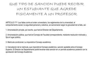 QUE TIPO DE SANCION PUEDE RECIBIR 
UN ESTUDIANTE QUE AGREDE 
FISICAMENTE A UN PROFESOR 
ARTÍCULO 71º -Las faltas contra el orden universitario, los reglamentos de la universidad, el 
comportamiento social, la seguridad personal y colectiva, se sancionaran según la gravedad de la falta, así: 
1. Amonestación privada, por escrito, que hará el Director del Departamento. 
2. Amonestación pública, que hará el Consejo de Facultad correspondiente, mediante resolución motivada y 
fija en lugar público. 
3. Matrícula condicional. La impondrá el Consejo académico. 
4. Cancelación de la matricula, que impondrá el Consejo académico, sanción apelable ante el Consejo 
Superior. El Director de Departamento podrá levantar esta sanción en un período académico posterior con la 
aprobación del Consejo Académico 
 