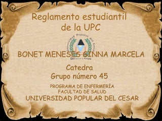 Reglamento estudiantil 
de la UPC 
BONET MENESES GINNA MARCELA 
Catedra 
Grupo número 45 
PROGRAMA DE ENFERMERÍA 
FACULTAD DE SALUD 
UNIVERSIDAD POPULAR DEL CESAR 
 