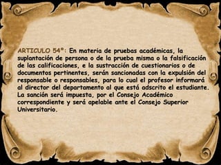 ARTICULO 54º: En materia de pruebas académicas, la 
suplantación de persona o de la prueba misma o la falsificación 
de las calificaciones, e la sustracción de cuestionarios o de 
documentos pertinentes, serán sancionadas con la expulsión del 
responsable o responsables, para lo cual el profesor informará 
al director del departamento al que está adscrito el estudiante. 
La sanción será impuesta, por el Consejo Académico 
correspondiente y será apelable ante el Consejo Superior 
Universitario. 
 
