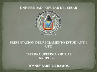 UNIVERSIDAD POPULAR DEL CESAR 
PRESENTACION DEL REGLAMENTO ESTUDIANTIL 
UPC 
CATEDRA UPECISTA VIRTUAL 
GRUPO 24 
YOSNEY BARRIOS RAMOS 
 