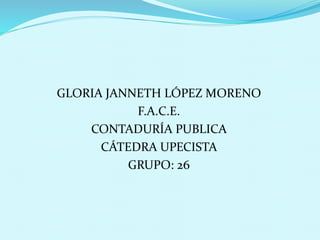GLORIA JANNETH LÓPEZ MORENO 
F.A.C.E. 
CONTADURÍA PUBLICA 
CÁTEDRA UPECISTA 
GRUPO: 26 
 